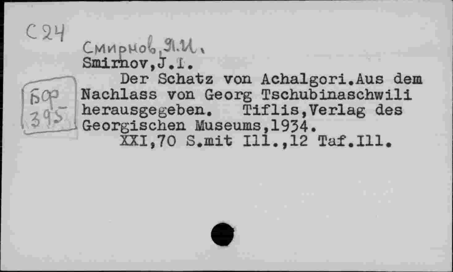 ﻿С 2.4
Смирнов цЗІЛЛ, X Smirnov,J.і.
-—■—	Der Schatz von Achalgori.Aus dem
Nachlass von Georg Tschubinaschwili -iü'Z herausgegeben. Tiflis,Verlag des Georgischen Museums,1934.
XXI,70 S.mit Ill.,12 Taf.111.